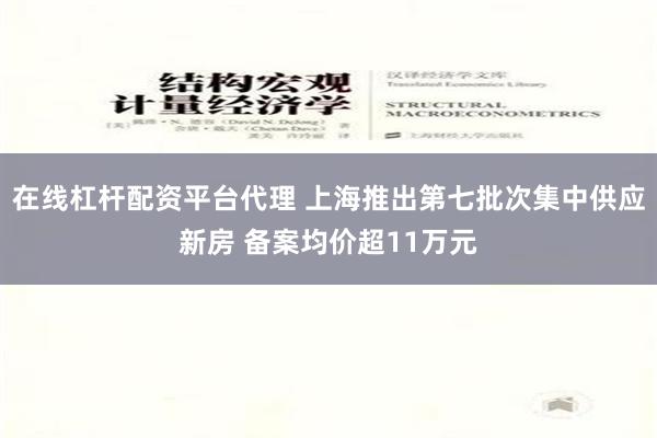 在线杠杆配资平台代理 上海推出第七批次集中供应新房 备案均价超11万元