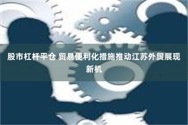 股市杠杆平仓 贸易便利化措施推动江苏外贸展现新机