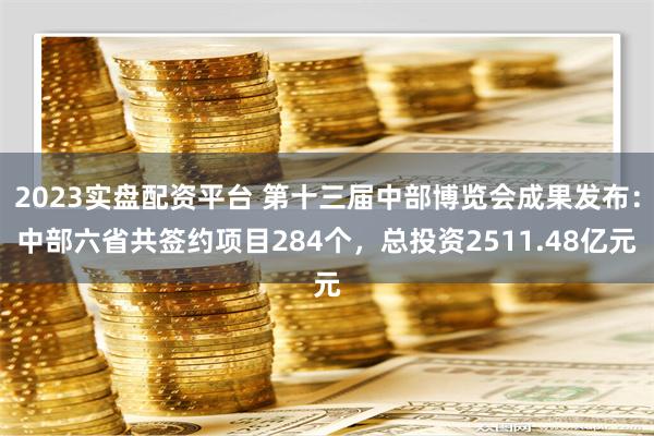 2023实盘配资平台 第十三届中部博览会成果发布：中部六省共签约项目284个，总投资2511.48亿元