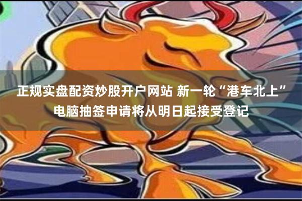 正规实盘配资炒股开户网站 新一轮“港车北上”电脑抽签申请将从明日起接受登记