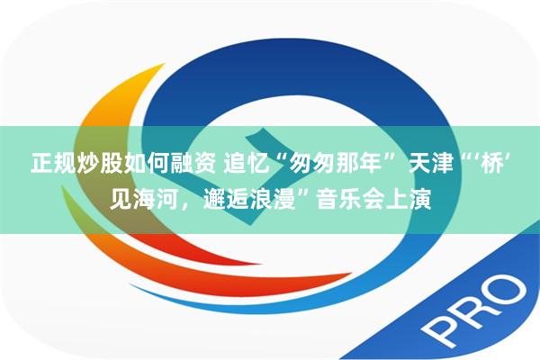 正规炒股如何融资 追忆“匆匆那年” 天津“‘桥’见海河，邂逅浪漫”音乐会上演