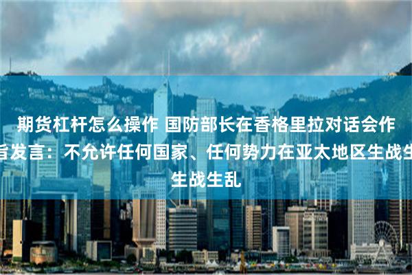 期货杠杆怎么操作 国防部长在香格里拉对话会作主旨发言：不允许任何国家、任何势力在亚太地区生战生乱