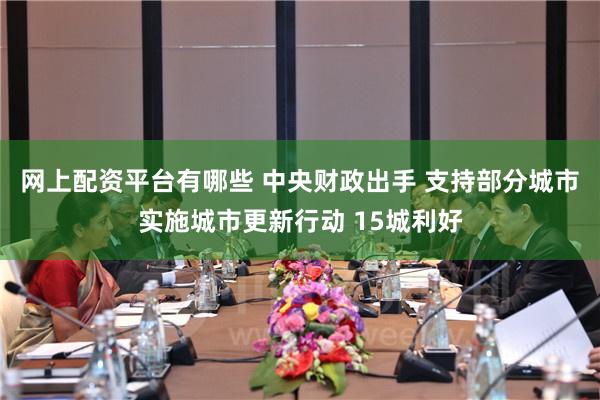 网上配资平台有哪些 中央财政出手 支持部分城市实施城市更新行动 15城利好