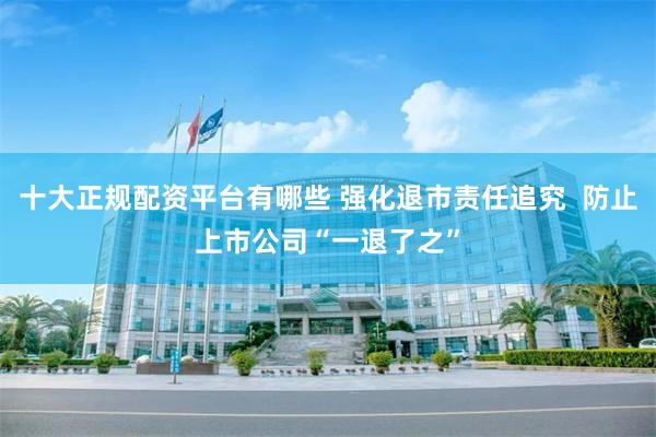 十大正规配资平台有哪些 强化退市责任追究  防止上市公司“一退了之”