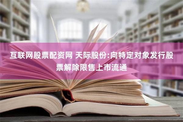 互联网股票配资网 天际股份:向特定对象发行股票解除限售上市流通