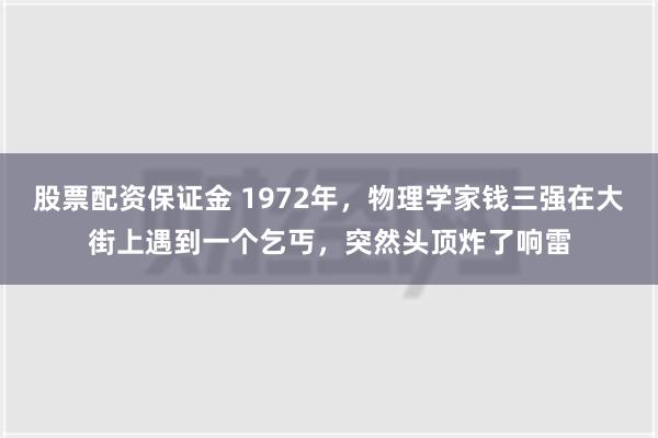 股票配资保证金 1972年，物理学家钱三强在大街上遇到一个乞丐，突然头顶炸了响雷