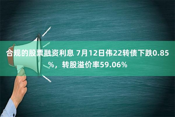 合规的股票融资利息 7月12日伟22转债下跌0.85%，转股溢价率59.06%