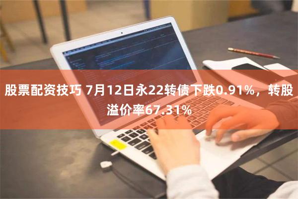 股票配资技巧 7月12日永22转债下跌0.91%，转股溢价率67.31%