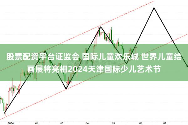 股票配资平台证监会 国际儿童欢乐城 世界儿童绘画展将亮相2024天津国际少儿艺术节