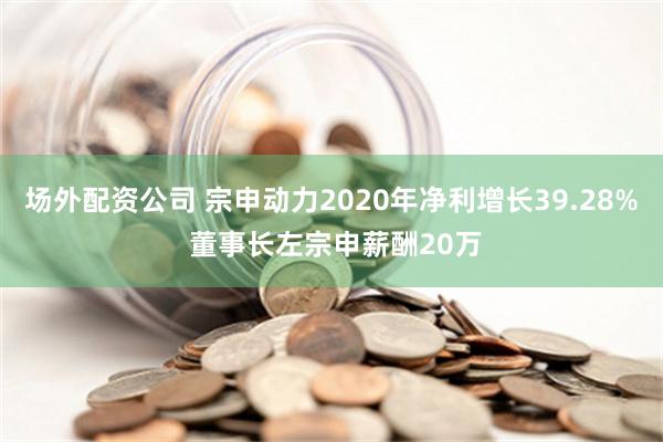 场外配资公司 宗申动力2020年净利增长39.28% 董事长左宗申薪酬20万