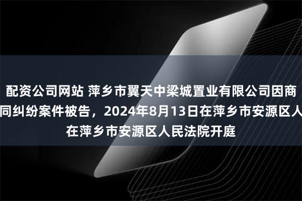 配资公司网站 萍乡市翼天中梁城置业有限公司因商品房销售合同纠纷案件被告，2024年8月13日在萍乡市安源区人民法院开庭