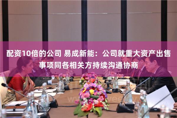 配资10倍的公司 易成新能：公司就重大资产出售事项同各相关方持续沟通协商