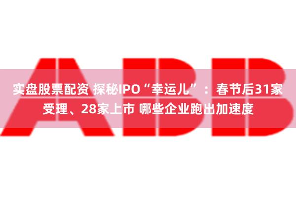 实盘股票配资 探秘IPO“幸运儿” ：春节后31家受理、28家上市 哪些企业跑出加速度