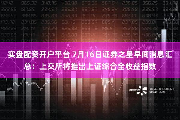 实盘配资开户平台 7月16日证券之星早间消息汇总：上交所将推出上证综合全收益指数