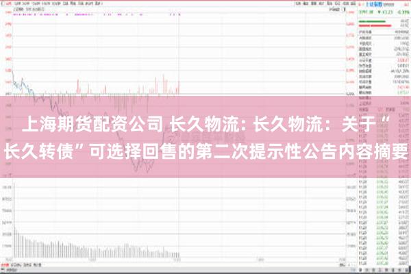 上海期货配资公司 长久物流: 长久物流：关于“长久转债”可选择回售的第二次提示性公告内容摘要