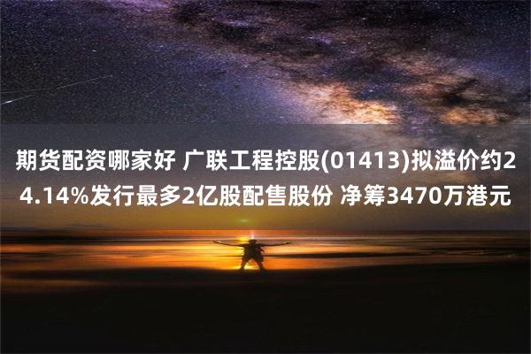 期货配资哪家好 广联工程控股(01413)拟溢价约24.14%发行最多2亿股配售股份 净筹3470万港元