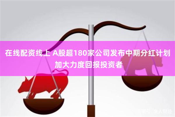 在线配资线上 A股超180家公司发布中期分红计划 加大力度回报投资者