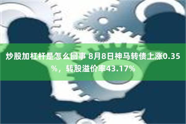 炒股加杠杆是怎么回事 8月8日神马转债上涨0.35%，转股溢价率43.17%