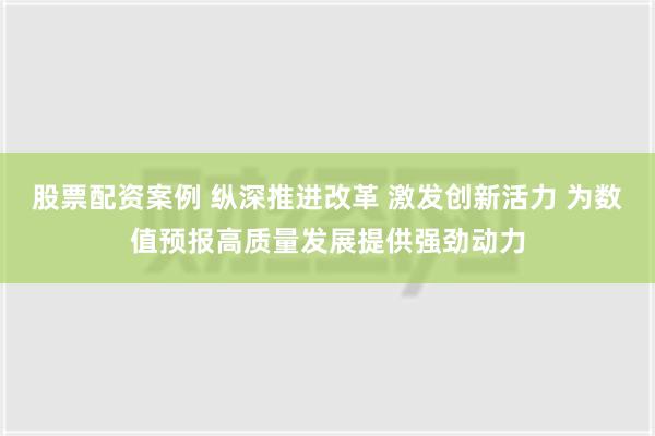 股票配资案例 纵深推进改革 激发创新活力 为数值预报高质量发展提供强劲动力