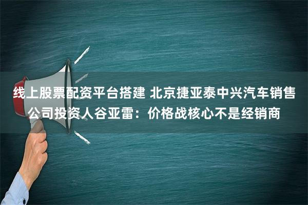 线上股票配资平台搭建 北京捷亚泰中兴汽车销售公司投资人谷亚雷：价格战核心不是经销商