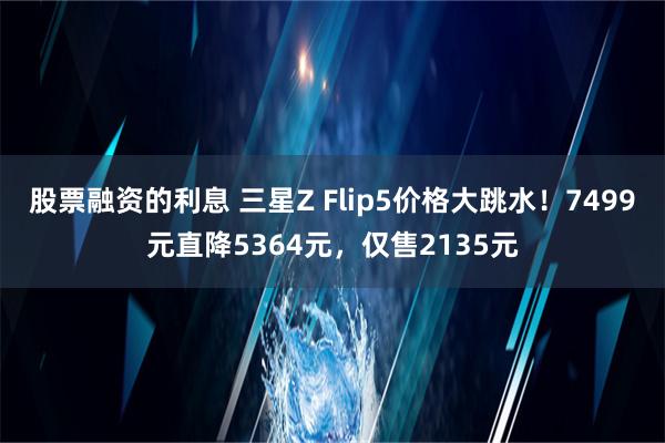 股票融资的利息 三星Z Flip5价格大跳水！7499元直降5364元，仅售2135元