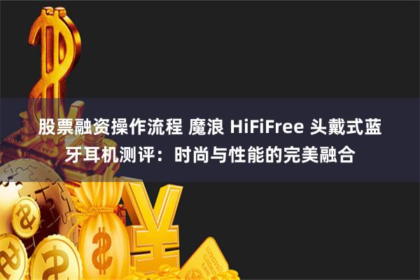 股票融资操作流程 魔浪 HiFiFree 头戴式蓝牙耳机测评：时尚与性能的完美融合