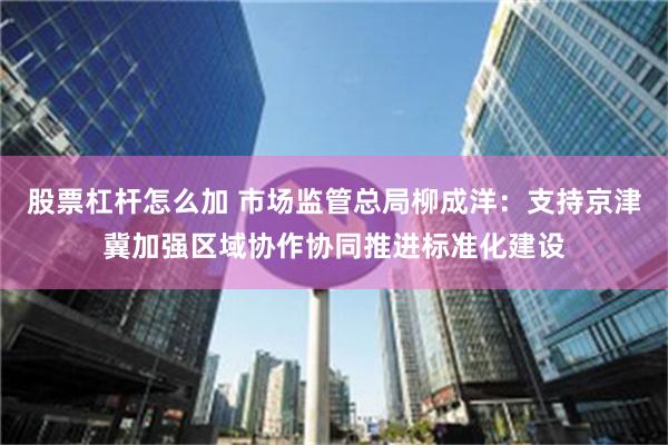 股票杠杆怎么加 市场监管总局柳成洋：支持京津冀加强区域协作协同推进标准化建设