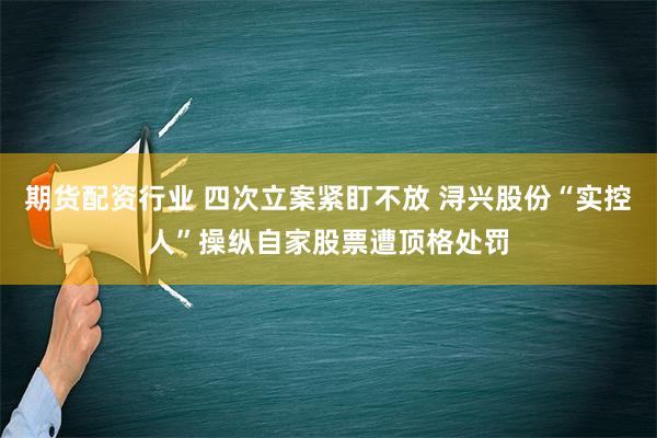 期货配资行业 四次立案紧盯不放 浔兴股份“实控人”操纵自家股票遭顶格处罚