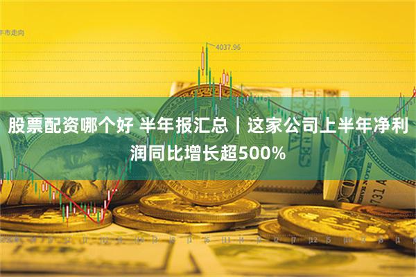 股票配资哪个好 半年报汇总｜这家公司上半年净利润同比增长超500%