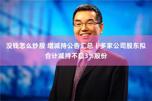 没钱怎么炒股 增减持公告汇总丨多家公司股东拟合计减持不超3%股份