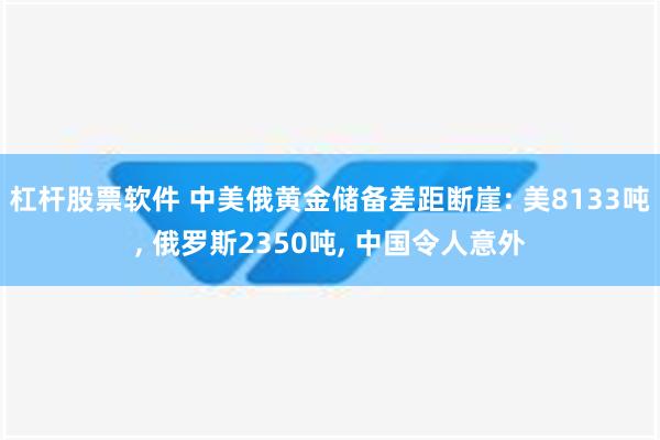 杠杆股票软件 中美俄黄金储备差距断崖: 美8133吨, 俄罗斯2350吨, 中国令人意外