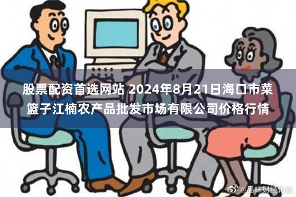 股票配资首选网站 2024年8月21日海口市菜篮子江楠农产品批发市场有限公司价格行情