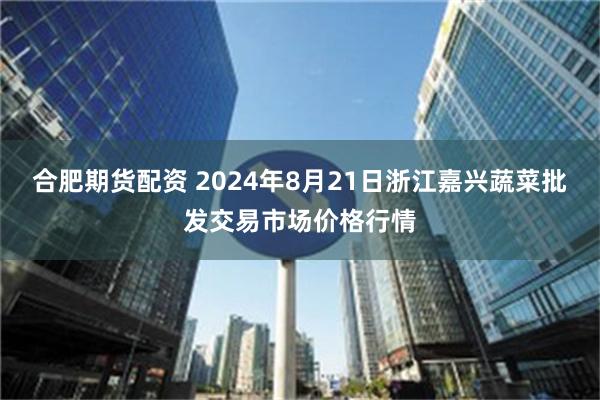 合肥期货配资 2024年8月21日浙江嘉兴蔬菜批发交易市场价格行情