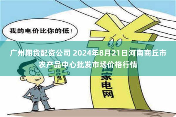 广州期货配资公司 2024年8月21日河南商丘市农产品中心批发市场价格行情