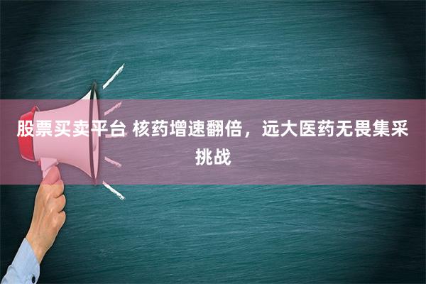 股票买卖平台 核药增速翻倍，远大医药无畏集采挑战