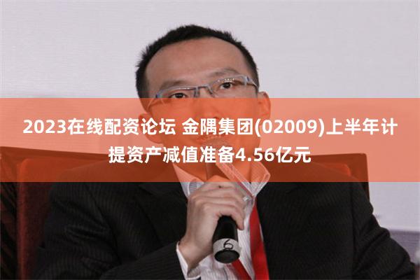 2023在线配资论坛 金隅集团(02009)上半年计提资产减值准备4.56亿元