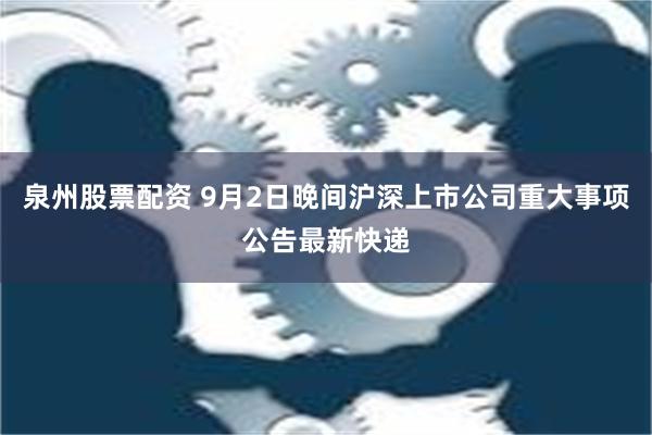 泉州股票配资 9月2日晚间沪深上市公司重大事项公告最新快递