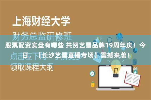 股票配资实盘有哪些 共贺艺星品牌19周年庆！今日，【长沙艺星直播专场】震撼来袭！