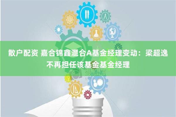 散户配资 嘉合锦鑫混合A基金经理变动：梁超逸不再担任该基金基金经理