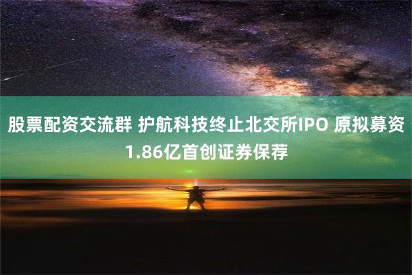 股票配资交流群 护航科技终止北交所IPO 原拟募资1.86亿首创证券保荐