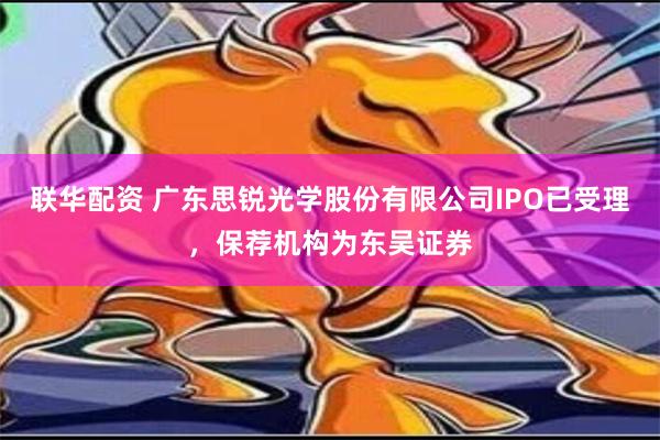 联华配资 广东思锐光学股份有限公司IPO已受理，保荐机构为东吴证券