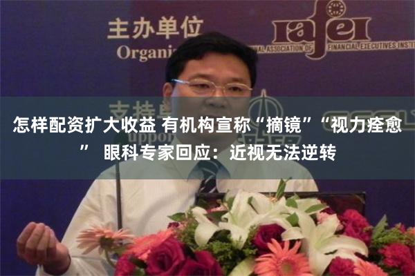 怎样配资扩大收益 有机构宣称“摘镜”“视力痊愈”  眼科专家回应：近视无法逆转