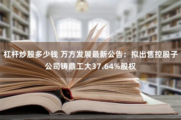 杠杆炒股多少钱 万方发展最新公告：拟出售控股子公司铸鼎工大37.64%股权