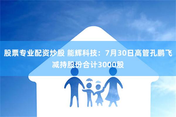 股票专业配资炒股 能辉科技：7月30日高管孔鹏飞减持股份合计3000股