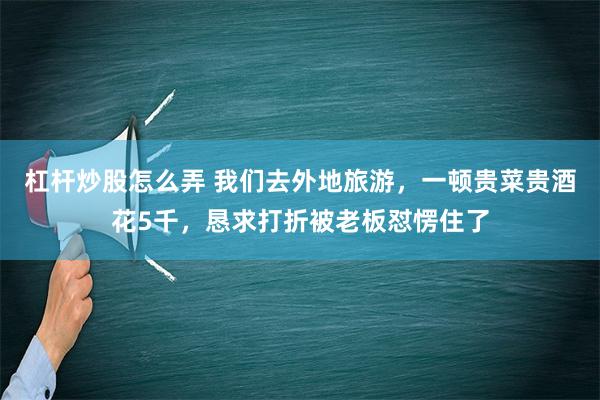 杠杆炒股怎么弄 我们去外地旅游，一顿贵菜贵酒花5千，恳求打折被老板怼愣住了