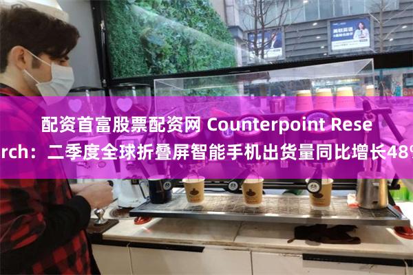 配资首富股票配资网 Counterpoint Research：二季度全球折叠屏智能手机出货量同比增长48%