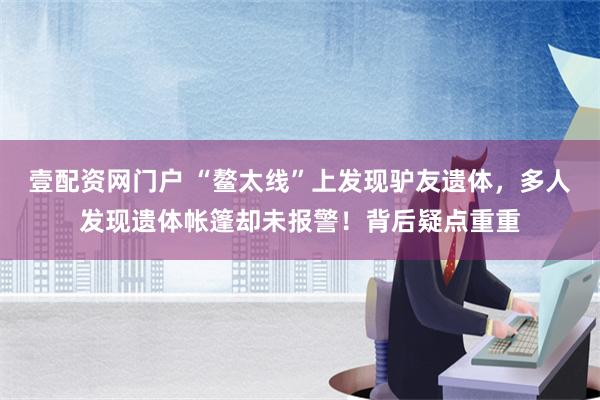 壹配资网门户 “鳌太线”上发现驴友遗体，多人发现遗体帐篷却未报警！背后疑点重重