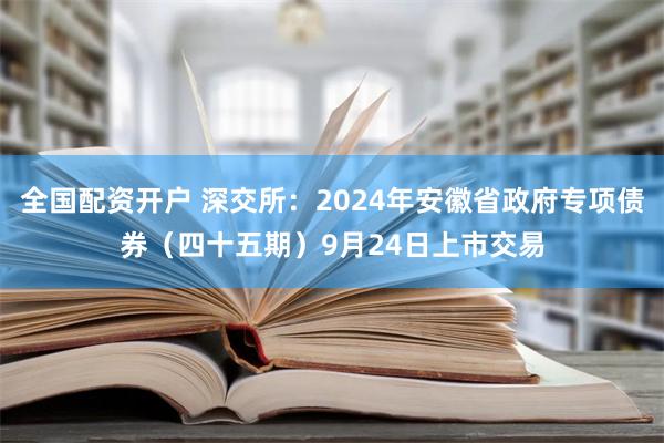 全国配资开户 深交所：2024年安徽省政府专项债券（四十五期）9月24日上市交易