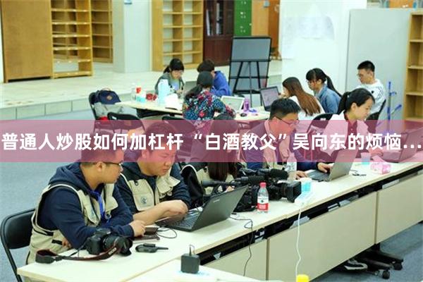 普通人炒股如何加杠杆 “白酒教父”吴向东的烦恼…