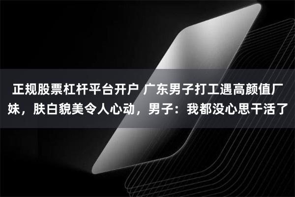 正规股票杠杆平台开户 广东男子打工遇高颜值厂妹，肤白貌美令人心动，男子：我都没心思干活了